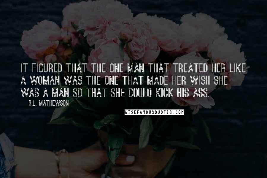 R.L. Mathewson Quotes: It figured that the one man that treated her like a woman was the one that made her wish she was a man so that she could kick his ass.