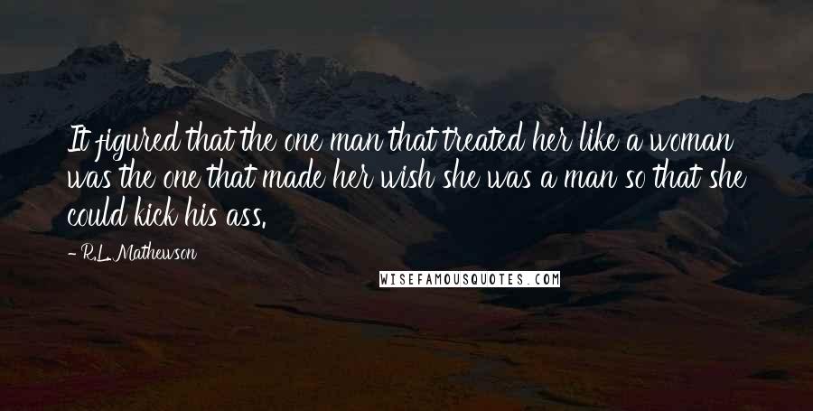 R.L. Mathewson Quotes: It figured that the one man that treated her like a woman was the one that made her wish she was a man so that she could kick his ass.