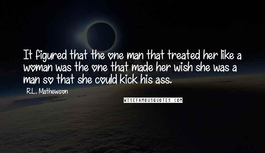 R.L. Mathewson Quotes: It figured that the one man that treated her like a woman was the one that made her wish she was a man so that she could kick his ass.