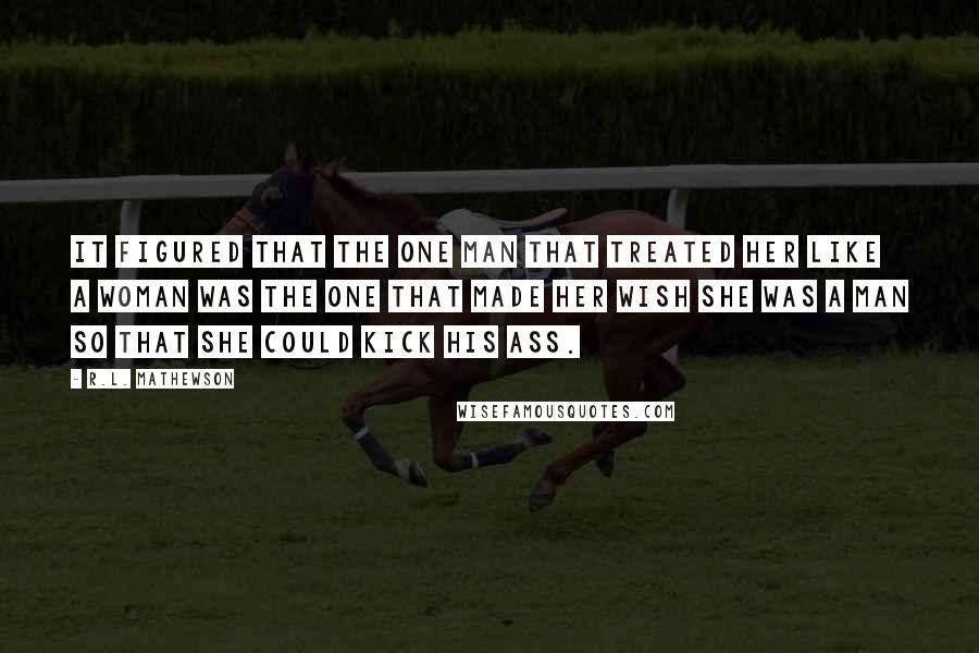 R.L. Mathewson Quotes: It figured that the one man that treated her like a woman was the one that made her wish she was a man so that she could kick his ass.