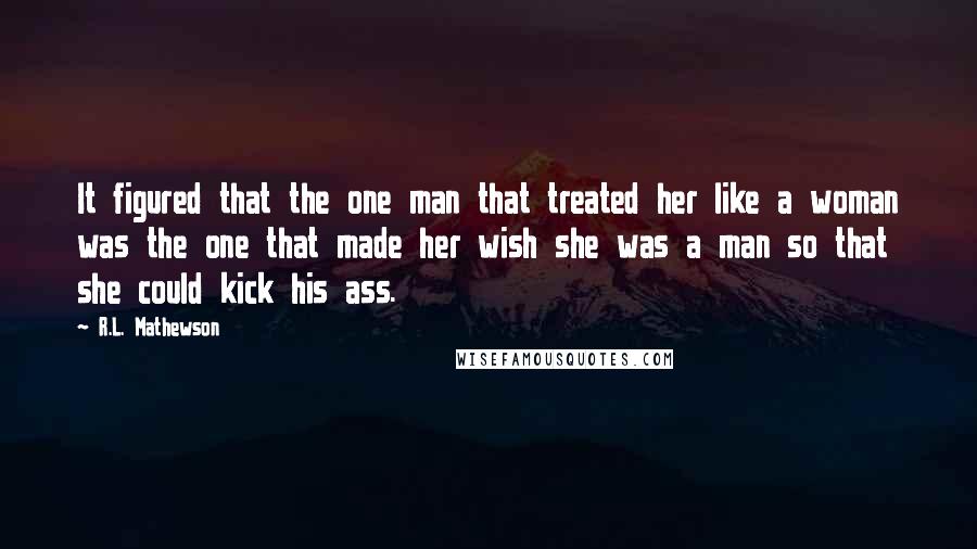 R.L. Mathewson Quotes: It figured that the one man that treated her like a woman was the one that made her wish she was a man so that she could kick his ass.