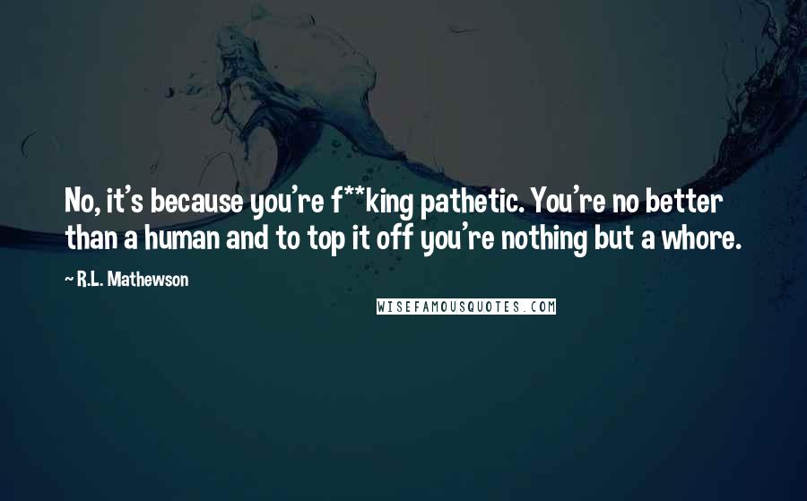 R.L. Mathewson Quotes: No, it's because you're f**king pathetic. You're no better than a human and to top it off you're nothing but a whore.