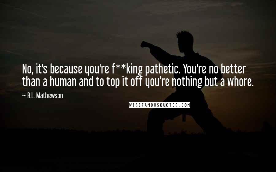 R.L. Mathewson Quotes: No, it's because you're f**king pathetic. You're no better than a human and to top it off you're nothing but a whore.