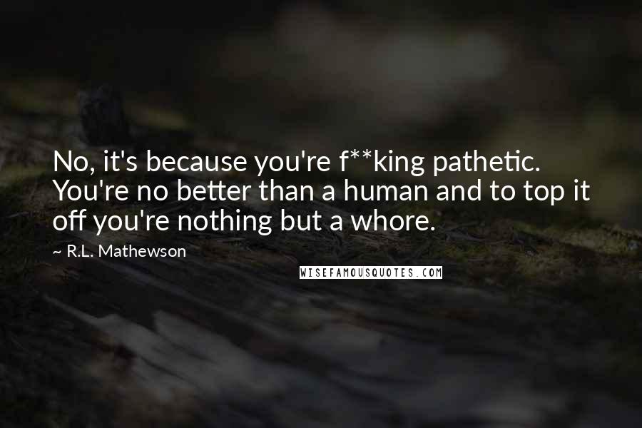 R.L. Mathewson Quotes: No, it's because you're f**king pathetic. You're no better than a human and to top it off you're nothing but a whore.