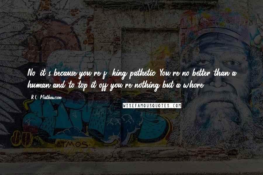 R.L. Mathewson Quotes: No, it's because you're f**king pathetic. You're no better than a human and to top it off you're nothing but a whore.