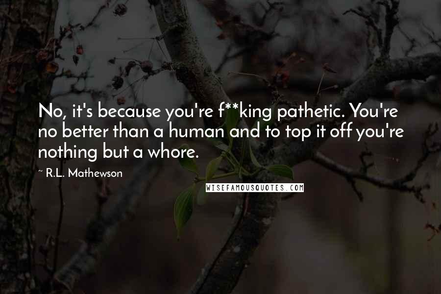 R.L. Mathewson Quotes: No, it's because you're f**king pathetic. You're no better than a human and to top it off you're nothing but a whore.