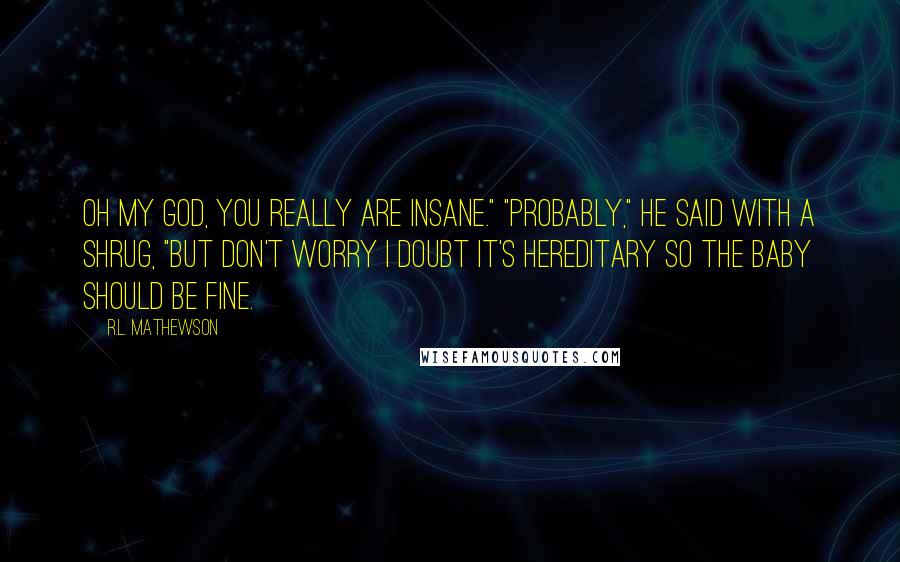 R.L. Mathewson Quotes: Oh my god, you really are insane." "Probably," he said with a shrug, "but don't worry I doubt it's hereditary so the baby should be fine.