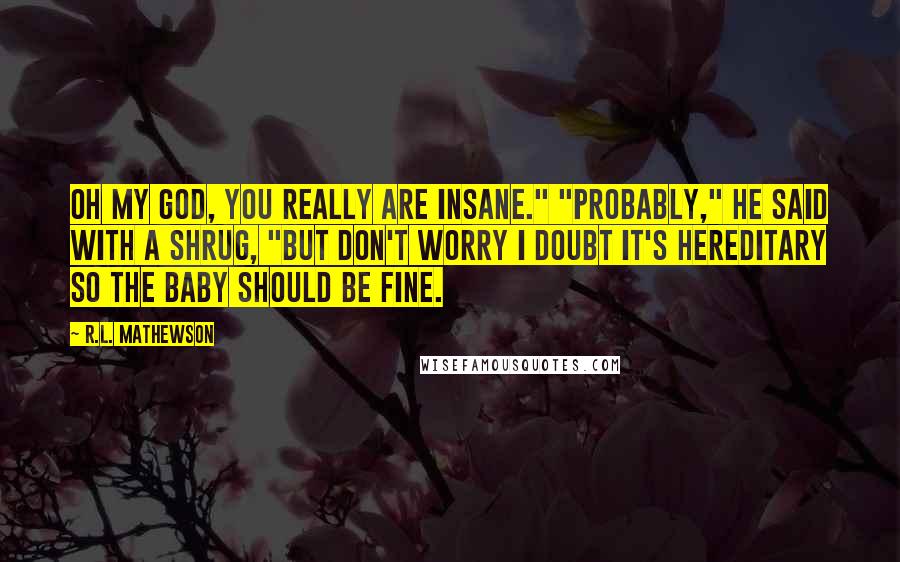 R.L. Mathewson Quotes: Oh my god, you really are insane." "Probably," he said with a shrug, "but don't worry I doubt it's hereditary so the baby should be fine.