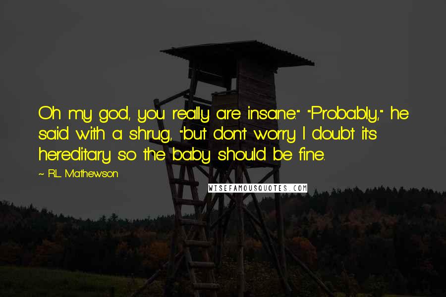 R.L. Mathewson Quotes: Oh my god, you really are insane." "Probably," he said with a shrug, "but don't worry I doubt it's hereditary so the baby should be fine.