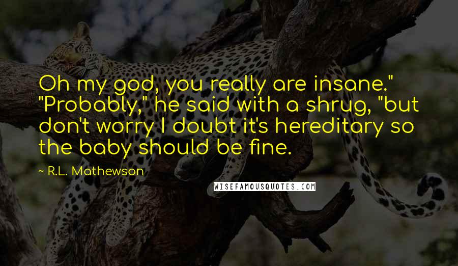 R.L. Mathewson Quotes: Oh my god, you really are insane." "Probably," he said with a shrug, "but don't worry I doubt it's hereditary so the baby should be fine.