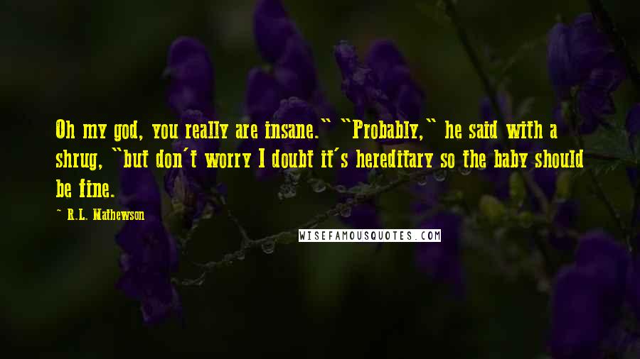 R.L. Mathewson Quotes: Oh my god, you really are insane." "Probably," he said with a shrug, "but don't worry I doubt it's hereditary so the baby should be fine.