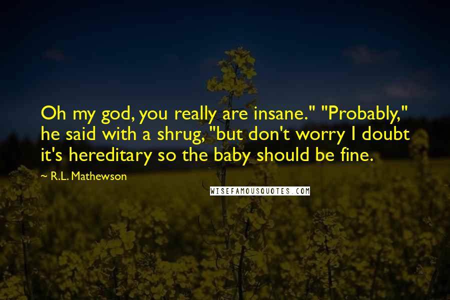 R.L. Mathewson Quotes: Oh my god, you really are insane." "Probably," he said with a shrug, "but don't worry I doubt it's hereditary so the baby should be fine.