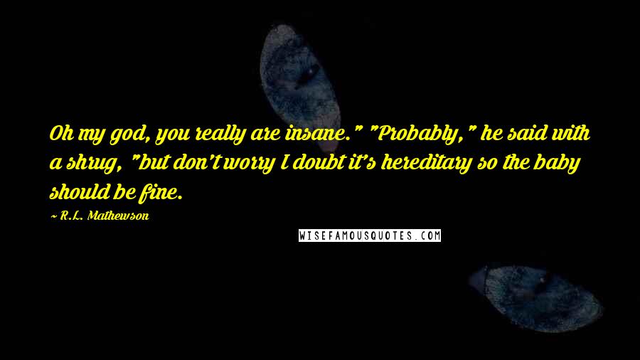 R.L. Mathewson Quotes: Oh my god, you really are insane." "Probably," he said with a shrug, "but don't worry I doubt it's hereditary so the baby should be fine.