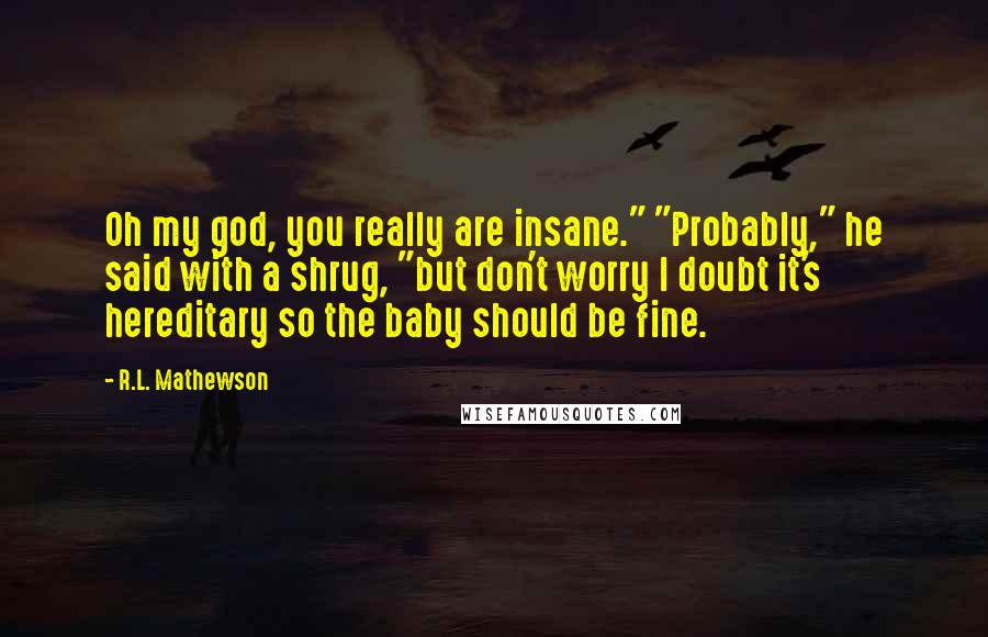 R.L. Mathewson Quotes: Oh my god, you really are insane." "Probably," he said with a shrug, "but don't worry I doubt it's hereditary so the baby should be fine.
