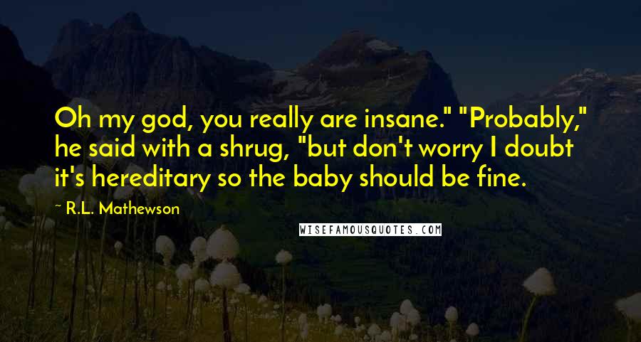 R.L. Mathewson Quotes: Oh my god, you really are insane." "Probably," he said with a shrug, "but don't worry I doubt it's hereditary so the baby should be fine.