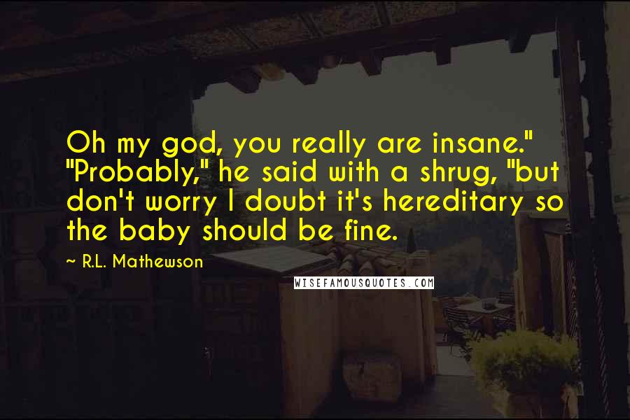 R.L. Mathewson Quotes: Oh my god, you really are insane." "Probably," he said with a shrug, "but don't worry I doubt it's hereditary so the baby should be fine.