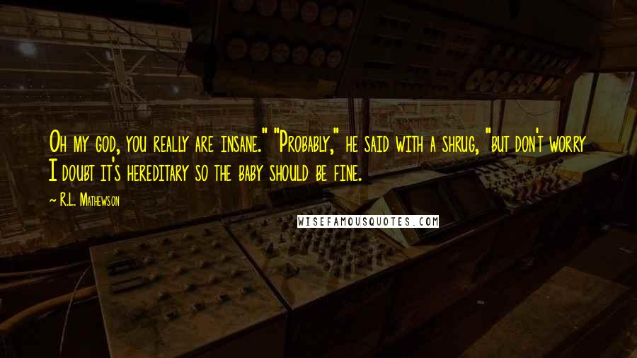 R.L. Mathewson Quotes: Oh my god, you really are insane." "Probably," he said with a shrug, "but don't worry I doubt it's hereditary so the baby should be fine.