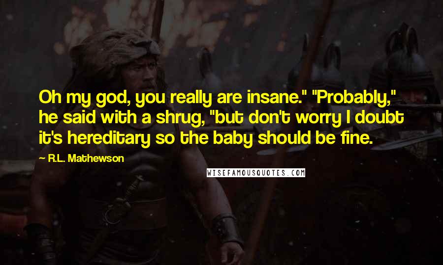 R.L. Mathewson Quotes: Oh my god, you really are insane." "Probably," he said with a shrug, "but don't worry I doubt it's hereditary so the baby should be fine.