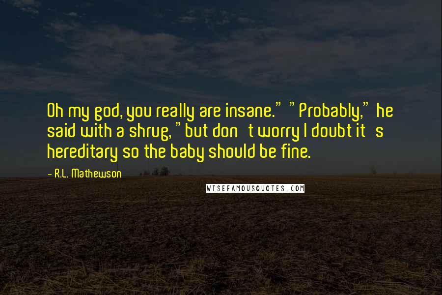 R.L. Mathewson Quotes: Oh my god, you really are insane." "Probably," he said with a shrug, "but don't worry I doubt it's hereditary so the baby should be fine.