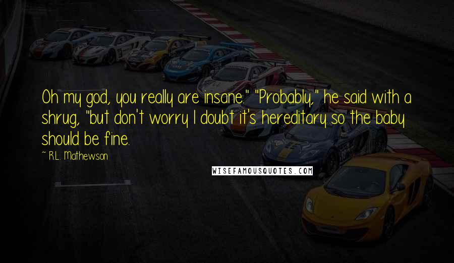 R.L. Mathewson Quotes: Oh my god, you really are insane." "Probably," he said with a shrug, "but don't worry I doubt it's hereditary so the baby should be fine.