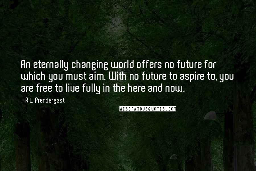 R.L. Prendergast Quotes: An eternally changing world offers no future for which you must aim. With no future to aspire to, you are free to live fully in the here and now.