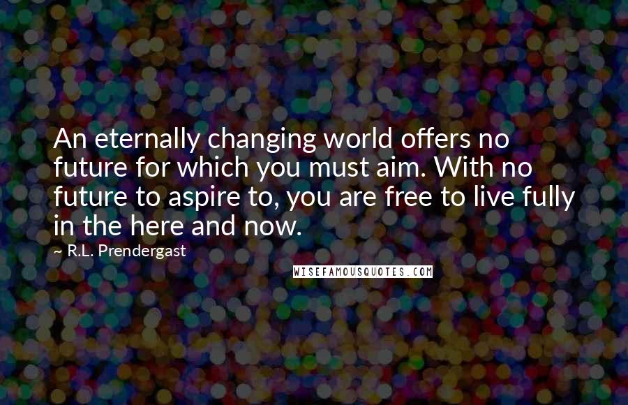 R.L. Prendergast Quotes: An eternally changing world offers no future for which you must aim. With no future to aspire to, you are free to live fully in the here and now.