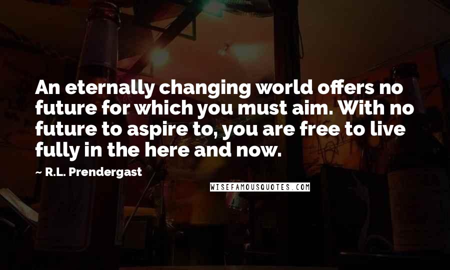 R.L. Prendergast Quotes: An eternally changing world offers no future for which you must aim. With no future to aspire to, you are free to live fully in the here and now.