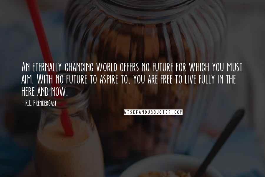 R.L. Prendergast Quotes: An eternally changing world offers no future for which you must aim. With no future to aspire to, you are free to live fully in the here and now.