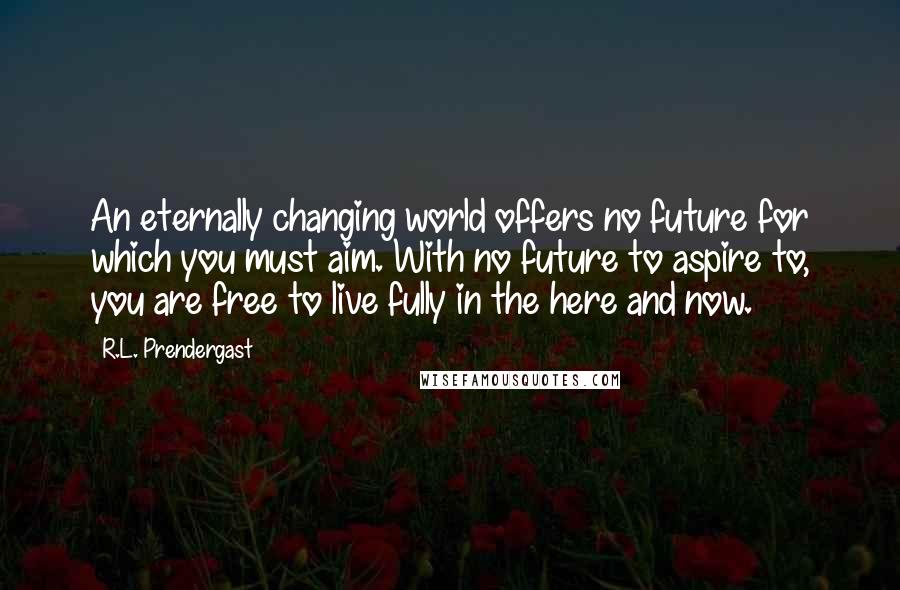 R.L. Prendergast Quotes: An eternally changing world offers no future for which you must aim. With no future to aspire to, you are free to live fully in the here and now.