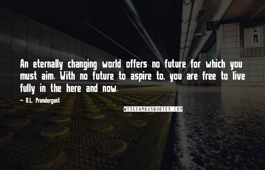 R.L. Prendergast Quotes: An eternally changing world offers no future for which you must aim. With no future to aspire to, you are free to live fully in the here and now.