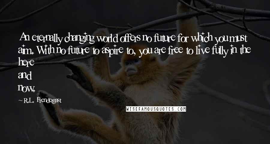 R.L. Prendergast Quotes: An eternally changing world offers no future for which you must aim. With no future to aspire to, you are free to live fully in the here and now.