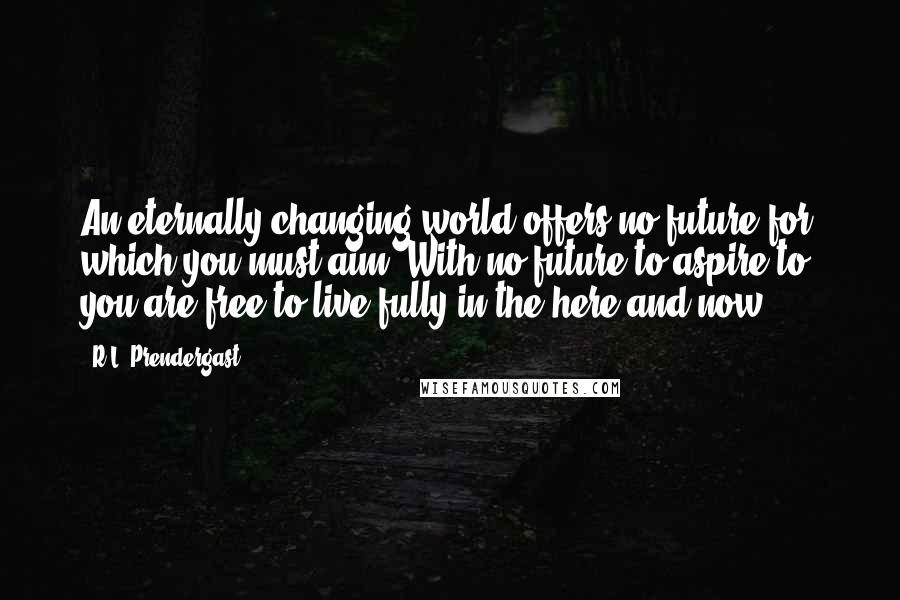 R.L. Prendergast Quotes: An eternally changing world offers no future for which you must aim. With no future to aspire to, you are free to live fully in the here and now.