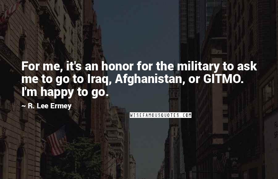 R. Lee Ermey Quotes: For me, it's an honor for the military to ask me to go to Iraq, Afghanistan, or GITMO. I'm happy to go.