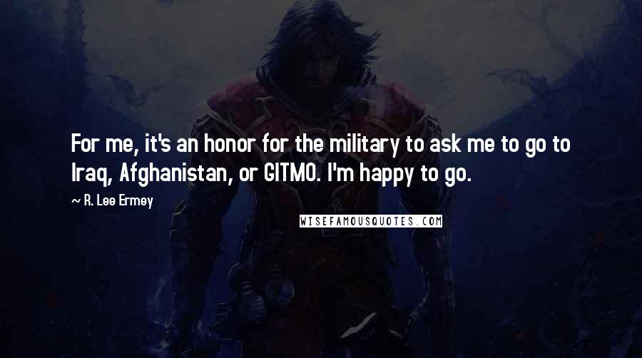R. Lee Ermey Quotes: For me, it's an honor for the military to ask me to go to Iraq, Afghanistan, or GITMO. I'm happy to go.