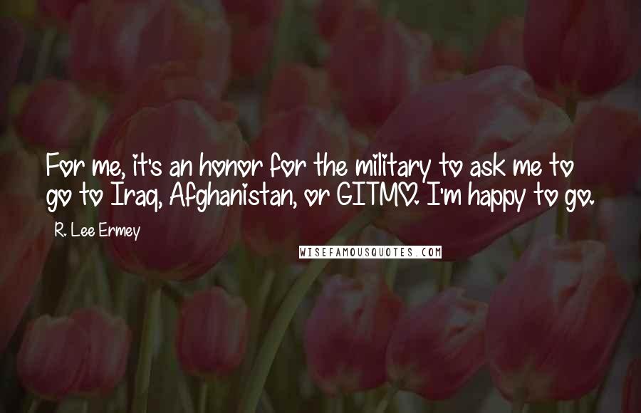 R. Lee Ermey Quotes: For me, it's an honor for the military to ask me to go to Iraq, Afghanistan, or GITMO. I'm happy to go.