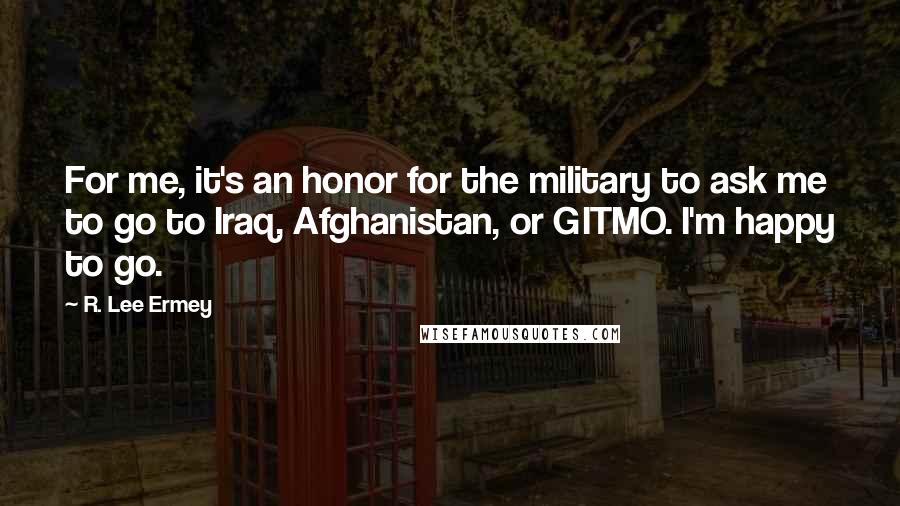 R. Lee Ermey Quotes: For me, it's an honor for the military to ask me to go to Iraq, Afghanistan, or GITMO. I'm happy to go.