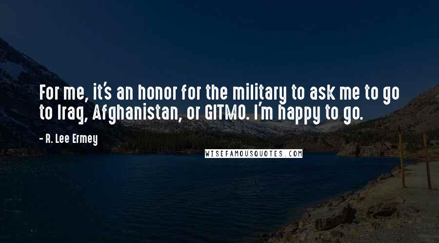 R. Lee Ermey Quotes: For me, it's an honor for the military to ask me to go to Iraq, Afghanistan, or GITMO. I'm happy to go.