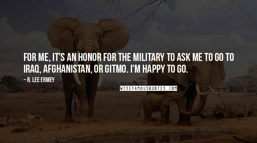 R. Lee Ermey Quotes: For me, it's an honor for the military to ask me to go to Iraq, Afghanistan, or GITMO. I'm happy to go.