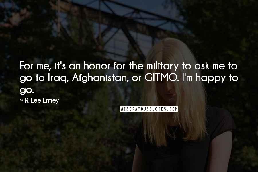 R. Lee Ermey Quotes: For me, it's an honor for the military to ask me to go to Iraq, Afghanistan, or GITMO. I'm happy to go.