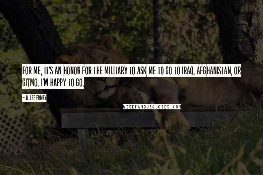 R. Lee Ermey Quotes: For me, it's an honor for the military to ask me to go to Iraq, Afghanistan, or GITMO. I'm happy to go.