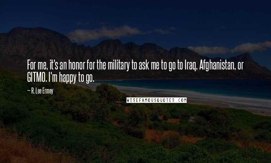 R. Lee Ermey Quotes: For me, it's an honor for the military to ask me to go to Iraq, Afghanistan, or GITMO. I'm happy to go.