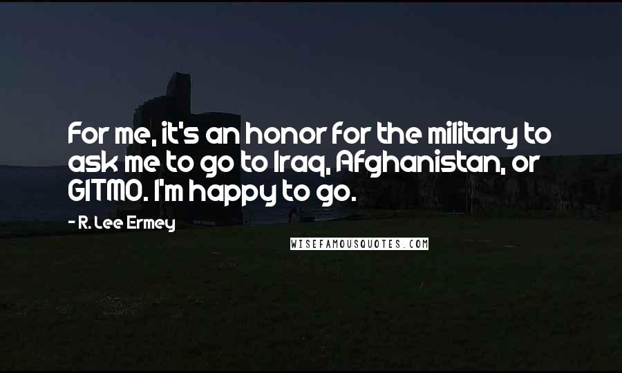 R. Lee Ermey Quotes: For me, it's an honor for the military to ask me to go to Iraq, Afghanistan, or GITMO. I'm happy to go.