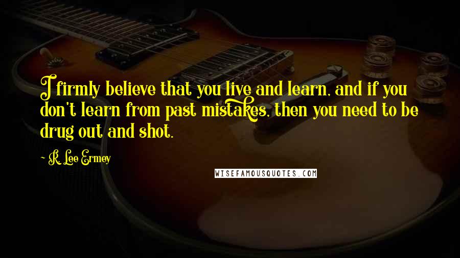 R. Lee Ermey Quotes: I firmly believe that you live and learn, and if you don't learn from past mistakes, then you need to be drug out and shot.