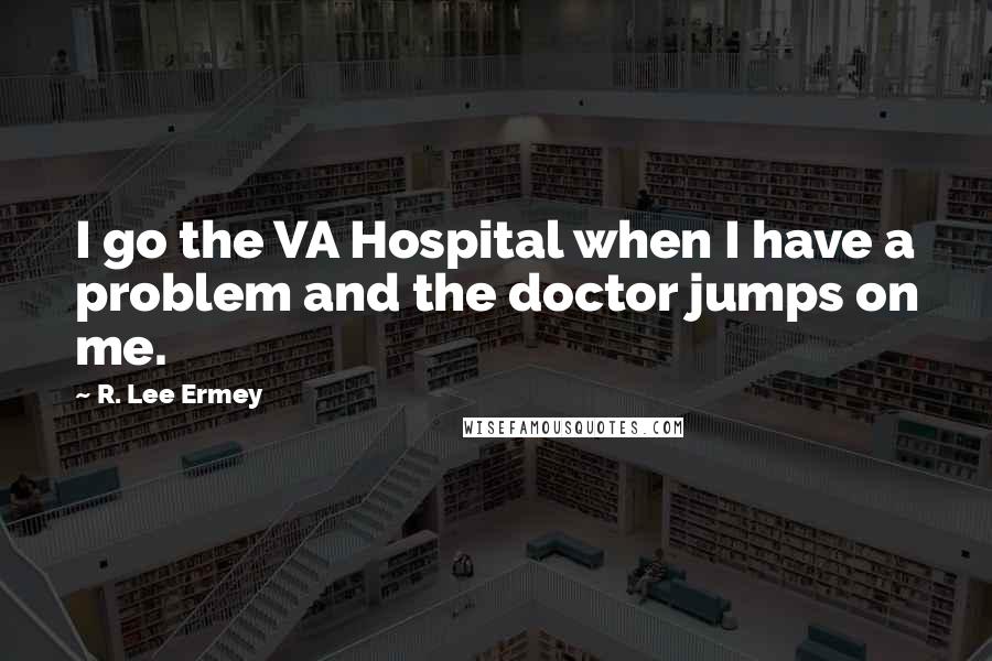 R. Lee Ermey Quotes: I go the VA Hospital when I have a problem and the doctor jumps on me.