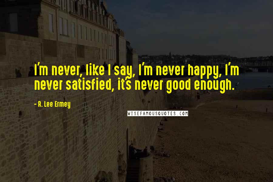 R. Lee Ermey Quotes: I'm never, like I say, I'm never happy, I'm never satisfied, it's never good enough.