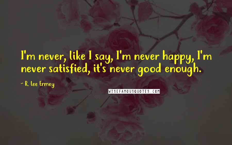 R. Lee Ermey Quotes: I'm never, like I say, I'm never happy, I'm never satisfied, it's never good enough.