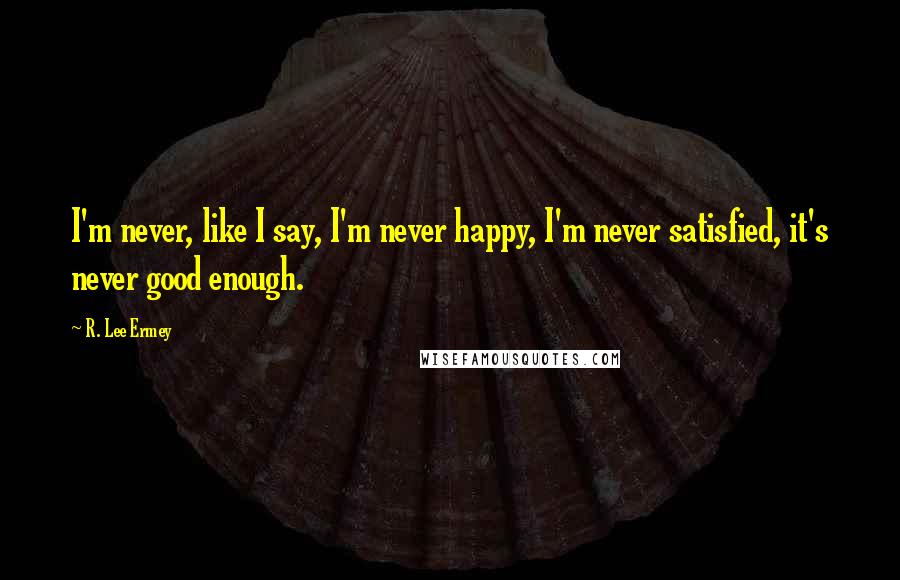 R. Lee Ermey Quotes: I'm never, like I say, I'm never happy, I'm never satisfied, it's never good enough.