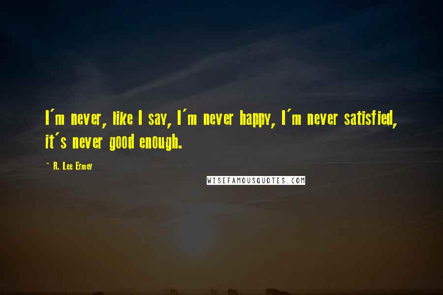 R. Lee Ermey Quotes: I'm never, like I say, I'm never happy, I'm never satisfied, it's never good enough.