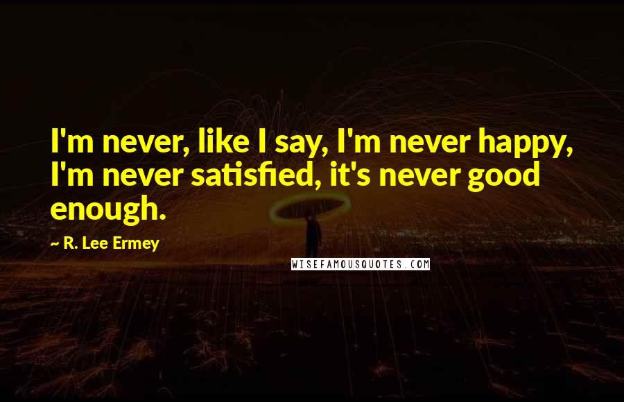 R. Lee Ermey Quotes: I'm never, like I say, I'm never happy, I'm never satisfied, it's never good enough.