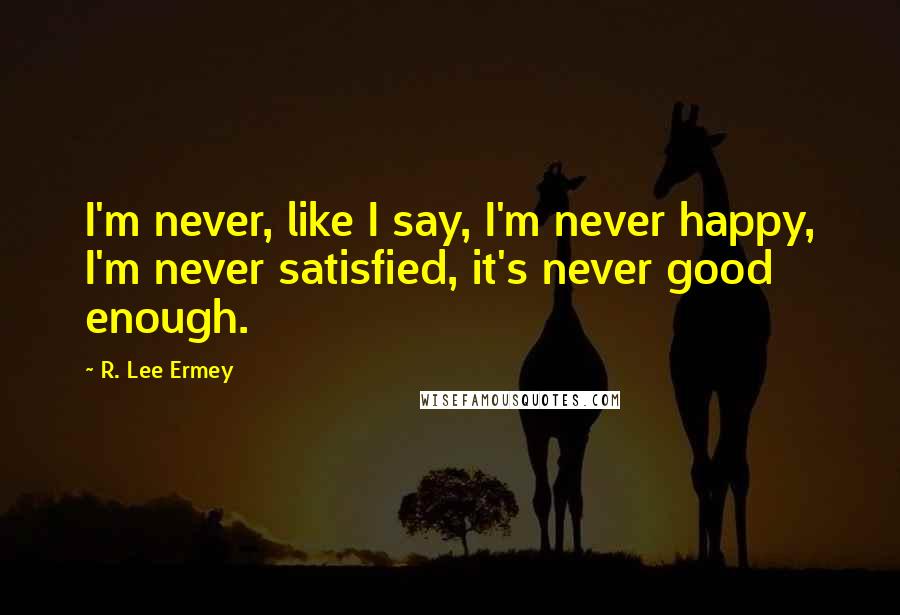 R. Lee Ermey Quotes: I'm never, like I say, I'm never happy, I'm never satisfied, it's never good enough.